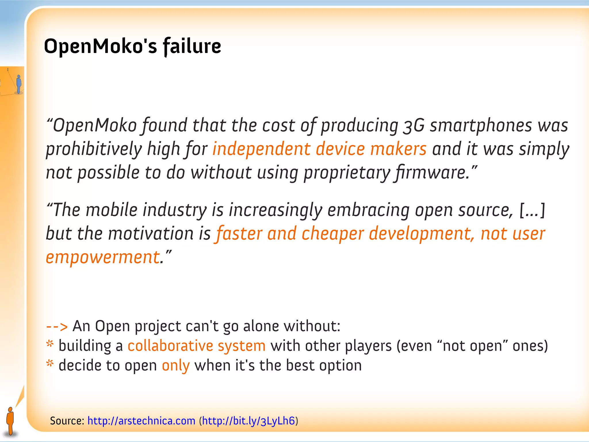 OpenMoko's failure


“OpenMoko found that the cost of producing 3G smartphones was
prohibitively high for independent device makers and it was simply
not possible to do without using proprietary firmware.”
“The mobile industry is increasingly embracing open source, [...]
but the motivation is faster and cheaper development, not user
empowerment.”


--> An Open project can't go alone without:
* building a collaborative system with other players (even “not open” ones)
* decide to open only when it's the best option


Source: http://arstechnica.com (http://bit.ly/3LyLh6)
 