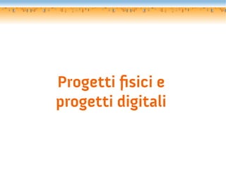 Progetti fsici e
progetti digitali
 