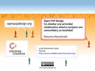 Open P2P Design.
                  Co-diseñar una actividad
                  colaborativa abierta con/para una
                  comunidad y su localidad

                  Massimo Menichinelli



Open 2009   13 de Noviembre 2009
            Caceres
            http://www.ciudadescreativascaceres.org/




            http://openp2pdesign.org
 