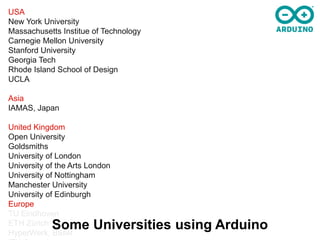 USA
New York University
Massachusetts Institue of Technology
Carnegie Mellon University
Stanford University
Georgia Tech
Rhode Island School of Design
UCLA

Asia
IAMAS, Japan

United Kingdom
Open University
Goldsmiths
University of London
University of the Arts London
University of Nottingham
Manchester University
University of Edinburgh
Europe
TU Eindhoven
ETH Zürich  Some Universities using Arduino
HyperWerk, Basel
 