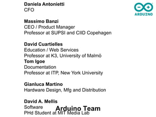 Daniela Antonietti
CFO

Massimo Banzi
CEO / Product Manager
Professor at SUPSI and CIID Copehagen

David Cuartielles
Education / Web Services
Professor at K3, University of Malmö
Tom Igoe
Documentation
Professor at ITP, New York University

Gianluca Martino
Hardware Design, Mfg and Distribution

David A. Mellis
Software      Arduino Team
PHd Student at MIT Media Lab
 