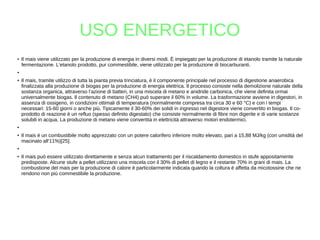 USO ENERGETICO
●
Il mais viene utilizzato per la produzione di energia in diversi modi. È impiegato per la produzione di etanolo tramite la naturale
fermentazione. L'etanolo prodotto, pur commestibile, viene utilizzato per la produzione di biocarburanti.
●
● Il mais, tramite utilizzo di tutta la pianta previa trinciatura, è il componente principale nel processo di digestione anaerobica
finalizzata alla produzione di biogas per la produzione di energia elettrica. Il processo consiste nella demolizione naturale della
sostanza organica, attraverso l’azione di batteri, in una miscela di metano e anidride carbonica, che viene definita ormai
universalmente biogas. Il contenuto di metano (CH4) può superare il 60% in volume. La trasformazione avviene in digestori, in
assenza di ossigeno, in condizioni ottimali di temperatura (normalmente compresa tra circa 30 e 60 °C) e con i tempi
necessari: 15-60 giorni o anche più. Tipicamente il 30-60% dei solidi in ingresso nel digestore viene convertito in biogas. Il co-
prodotto di reazione è un refluo (spesso definito digestato) che consiste normalmente di fibre non digerite e di varie sostanze
solubili in acqua. La produzione di metano viene convertita in elettricità attraverso motori endotermici.
●
● Il mais è un combustibile molto apprezzato con un potere calorifero inferiore molto elevato, pari a 15,88 MJ/kg (con umidità del
macinato all'11%)[25].
●
● Il mais può essere utilizzato direttamente e senza alcun trattamento per il riscaldamento domestico in stufe appositamente
predisposte. Alcune stufe a pellet utilizzano una miscela con il 30% di pellet di legno e il restante 70% in grani di mais. La
combustione del mais per la produzione di calore è particolarmente indicata quando la coltura è affetta da micotossine che ne
rendono non più commestibile la produzione.
 