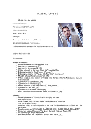 1
MASSIMO CORSICO
CURRICULUM VITAE
Massimo Vittorio Corsico
P.ta Calcinara n.12, 27100 Pavia (PV)
mobile + 39.339.4801249
tel/fax + 39.0382.34421
corsico@tin.it
Date and place of birth: 16 November, 1972, Pavia
C.F.: CRSMSM72S16G388B - P.I.: 01984480184
Professional association registration: Order of Architects in Pavia: no 753
WORK EXPERIENCE
SUMMARY:
Interior architecture:
 Detailed proposals Cascina Cornaiano (PV)
 Apartment in Corso Mazzini, (PV)
 Apartment in via Lomazzo 52, (MI)
 Outline proposals for the Corio offices, via Annunciata, Milan
 Detailed proposals for l’hotel Kube in St.Tropez, Fr.
 Detailed proposals for the “Principe delle Nevi Hotel”, Cervinia, (AO)
 Mare Blu Offices, Milano Business Park, (MI)
 Outline proposals new location for Circolo della stampa di Milano (Milan’s press club), via
Fatebenefratelli
 Apartment in via Domodossola, (MI)
 Apartment in via Annunciata, (MI)
 Outline proposals for the Kube Hotel in St.Tropez, France
 Apartment in P.zza Botta, (PV)
 Apartment in via Nuvoloni, Sanremo (IM)
 NuvÓ innovative consultino Offices, Milano via Solferino 40, (MI)
Building:
 Detailed proposals for Promotion Centre in Pujang new town,
 New IBL (Brescia),
 Urban renewal of the Cecchetti area in Civitanova Marche (Macerata).
 Villa Croce, Bagnone (MS).
 Feasibility study for the construction of the new “Circolo della stampa” in Milan, via Fate-
benefratelli
 Progetto preliminare SPECIALIZED CLADDING & NEON, SASCO GROUP, DOHA,QATAR
 Preliminary proposal for roofing Villa Necchi Campiglio (FAI), via Mozart, (MI)
 Via Boncompagni (MI), Card-Edil s.r.l.
 New refurbishment and conversion residence via Farini, (MI).
 