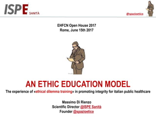 @spazioetico
EHFCN Open House 2017
Rome, June 15th 2017
Massimo Di Rienzo
Scientific Director @ISPE Sanità
Founder @spazioetico
AN ETHICS EDUCATION MODEL
The experience of «ethical dilemma training» in promoting integrity for italian public healthcare
 