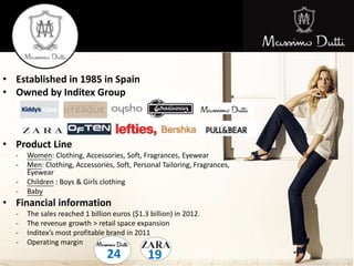 • Established in 1985 in Spain
• Owned by Inditex Group
• Product Line
- Women: Clothing, Accessories, Soft, Fragrances, Eyewear
- Men: Clothing, Accessories, Soft, Personal Tailoring, Fragrances,
Eyewear
- Children : Boys & Girls clothing
- Baby
• Financial information
- The sales reached 1 billion euros ($1.3 billion) in 2012.
- The revenue growth > retail space expansion
- Inditex’s most profitable brand in 2011
- Operating margin
24 19
 