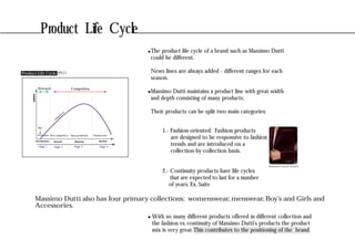Product Life Cycle
CompetitionMonopoly
sales
Stage 1 Stage 2 Stage 3 Stage 4
First competitors Mass production Obsolescence
Idea
Promotion
competitors
Introduction Growth Maturity Decline
(PLC)Product Life Cycle
Massimo Dutti also has four primary collections: womenswear, menswear, Boy’s and Girls and
Accessories.
The product life cycle of a brand such as Massimo Dutti
could be different.
News lines are always added - different ranges for each
season.
Massimo Dutti maintains a product line with great width
and depth consisting of many products.
Their products can be split two main categories:
1.- Fashion-oriented: Fashion products
are designed to be responsive to fashion
trends and are introduced on a
collection-by-collection basis.
2.- Continuity products have life cycles
that are expected to last for a number
of years. Ex. Suits
BURGUNDY VELVET BLAZER
With so many different products offered in different collection and
the fashion vs. continuity of Massimo Dutti's products the product
mix is very great.This contributes to the positioning of the brand.
 