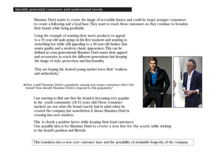 Identify potential customer and understand needs
Massimo Dutti wants to create the image of accessible luxury and could be target younger consumers
to create a following and a loyal base.They want to reach these customers so they continue to broaden
their brand, while being profitable.
Using the example of wanting their men’s products to appeal
to a 25 year-old male going on his first moment and wanting to
something hot while still appealing to a 50 year-old banker that
wants quality and a modern, classic appearance.This can be
defined as cross generational.Massimo Dutti wants their apparel
and accessories to reach the different generations but keeping
the image of style, protection, and functionality.
They are hoping the desired young market loves their “realness
and authenticity.”
I am starting to find out that the brand is becoming very popular
in the youth community (18-25 years old) These consumer
markets are not what the brand exactly had in mind when he
created the company, but nonetheless it shows Massimo Dutti is
crossing into new markets.
This is clearly a positive factor while keeping their loyal customers.
One possible idea is for Massimo Dutti to create a new line for the youth, while sticking
to the brand’s position and lifestyle.
This translates into a new core customer base and the possibility of attainable longevity of the company.
How could Massimo Dutti’s popularity among non-target customers affect the
brand? How should Massimo Dutti’s respond to this popularity?
 