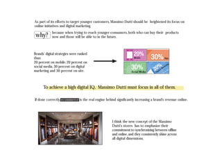 I think the new concept of the Massimo
Dutti's stores has to emphasize their
commitment to synchronizing between offline
and online,and they consistently shine across
all digital dimensions.
As part of its efforts to target younger customers, Massimo Dutti should be heightened its focus on
online initiatives and digital marketing.
Brands’ digital strategies were ranked
thus:
20 percent on mobile,20 percent on
social media, 30 percent on digital
marketing and 30 percent on site.
why?
because when trying to reach younger consumers, both who can buy their products
now and those will be able to in the future.
To achieve a high digital IQ, Massimo Dutti must focus in all of them.
If done correctly, ecommerce is the real engine behind significantly increasing a brand’s revenue online.
 