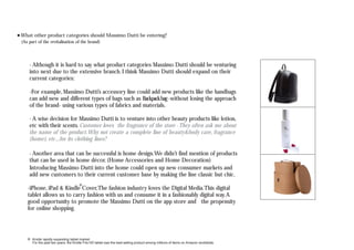 Kindle rapidly expanding tablet market.
For the past two years, the Kindle Fire HD tablet was the best-selling product among millions of items on Amazon worldwide.
(As part of the revitalisation of the brand)
- Although it is hard to say what product categories Massimo Dutti should be venturing
into next due to the extensive branch. I think Massimo Dutti should expand on their
current categories:
-For example, Massimo Dutti’s accessory line could add new products like the handbags
can add new and different types of bags such as Backpackbag-without losing the approach
of the brand- using various types of fabrics and materials.
- A wise decision for Massimo Dutti is to venture into other beauty products like lotion,
etc with their scents. Customer loves the fragrance of the store -They often ask me about
the name of the product.Why not create a complete line of beauty&body care, fragrance
(home), etc...for its clothing lines?
- Another area that can be successful is home design.We didn’t find mention of products
that can be used in home décor. (Home Accessories and Home Decoration)
Introducing Massimo Dutti into the home could open up new consumer markets and
add new customers to their current customer base by making the line classic but chic.
What other product categories should Massimo Dutti be entering?
-iPhone, iPad & Kindle Cover,The fashion industry loves the Digital Media.This digital
tablet allows us to carry fashion with us and consume it in a fashionably digital way.A
good opportunity to promote the Massimo Dutti on the app store and the propensity
for online shopping.
 