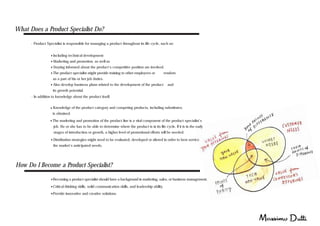 What Does a Product Specialist Do?
- Product Specialist is responsible for managing a product throughout its life cycle, such as:
- Including technical development
- Marketing and promotion, as well as
- Staying informed about the product's competitive position are involved.
- The product specialist might provide training to other employees or vendors
as a part of his or her job duties.
- Also develop business plans related to the development of the product and
its growth potential.
- Knowledge of the product category and competing products, including substitutes,
is obtained.
- The marketing and promotion of the product line is a vital component of the product specialist's
job. He or she has to be able to determine where the product is in its life cycle. If it is in the early
stages of introduction or growth, a higher level of promotional efforts will be needed.
- In addition to knowledge about the product itself,
- Distribution strategies might need to be evaluated, developed or altered in order to best service
the market's anticipated needs.
How Do I Become a Product Specialist?
- Becoming a product specialist should have a background in marketing, sales, or business management.
- Critical thinking skills, solid communication skills, and leadership ability.
-Provide innovative and creative solutions.
 