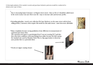 A thorough analysis of the market's needs and purchase behavior patterns would be conducted to
obtain some type of data:
Due to increasing Asian Customer ( at Regent street store) . Sizes as XS or S should be added more
in the stock rooms. I am sure this is one the ways to increase sales and increase profits.
Poorly set zipper causing closure
Extending gabardine- trench coat collection.We have Burberry on the same street with its best-
selling product.Customers often require this model for this main reason:- same item more affordable.
Many complaints because wrong gradiation of size difference in measurement of
a garment part from other.
The customers feel upset to psychological level 'I am not wearing XL'!! and also
they often lack confidence when purchasing from online because the fail to grasp
the standard size used by Massimo Dutti.This is a big opportunity to showcase
your product line to a potential client.
 