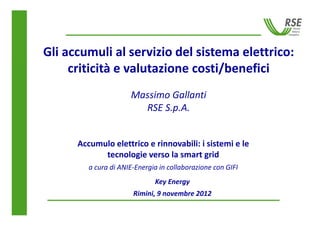 Gli accumuli al servizio del sistema elettrico:
     criticità e valutazione costi/benefici
                      Massimo Gallanti
                        RSE S.p.A.


      Accumulo elettrico e rinnovabili: i sistemi e le
            tecnologie verso la smart grid
         a cura di ANIE-Energia in collaborazione con GIFI
                              Key Energy
                       Rimini, 9 novembre 2012
 