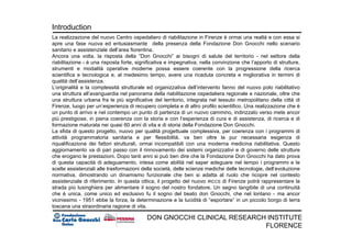 Massimo Pessina
DON GNOCCHI CLINICAL RESEARCH INSTITUTE
FLORENCE
Introduction
La realizzazione del nuovo Centro ospedaliero di riabilitazione in Firenze è ormai una realtà e con essa si
apre una fase nuova ed entusiasmante della presenza della Fondazione Don Gnocchi nello scenario
sanitario e assistenziale dell’area fiorentina.
Ancora una volta, la risposta della “Don Gnocchi” ai bisogni di salute del territorio - nel settore della
riabilitazione - è una risposta forte, significativa e impegnativa, nella convinzione che l’apporto di strutture,
strumenti e modalità operative moderne possa essere coerente con la progressione della ricerca
scientifica e tecnologica e, al medesimo tempo, avere una ricaduta concreta e migliorativa in termini di
qualità dell’assistenza.
L’originalità e la complessità strutturale ed organizzativa dell’intervento fanno del nuovo polo riabilitativo
una struttura all’avanguardia nel panorama della riabilitazione ospedaliera regionale e nazionale, oltre che
una struttura urbana fra le più significative del territorio, integrata nel tessuto metropolitano della città di
Firenze, luogo per un’esperienza di recupero completa e di altro profilo scientifico. Una realizzazione che è
un punto di arrivo e nel contempo un punto di partenza di un nuovo cammino, indirizzato verso mete ancor
più prestigiose, in piena coerenza con la storia e con l’esperienza di cura e di assistenza, di ricerca e di
formazione maturata nei quasi 60 anni di vita e di storia della Fondazione Don Gnocchi.
La sfida di questo progetto, nuovo per qualità progettuale complessiva, per coerenza con i programmi di
attività programmatoria sanitaria e per flessibilità, va ben oltre la pur necessaria esigenza di
riqualificazione dei fattori strutturali, ormai incompatibili con una moderna medicina riabilitativa. Questo
aggiornamento va di pari passo con il rinnovamento dei sistemi organizzativi e di governo delle strutture
che erogano le prestazioni. Dopo tanti anni si può ben dire che la Fondazione Don Gnocchi ha dato prova
di questa capacità di adeguamento, intesa come abilità nel saper adeguare nel tempo i programmi e le
scelte assistenziali alle trasformazioni della società, delle scienze mediche delle tecnologie, dell’evoluzione
normativa, dimostrando un dinamismo funzionale che ben si adatta al ruolo che ricopre nel contesto
assistenziale di riferimento. In questa ottica, il progetto del nuovo IRCCS di Firenze potrà rappresentare la
strada più lusinghiera per alimentare il sogno del nostro fondatore. Un segno tangibile di una continuità
che è unica, come unico ed esclusivo fu il sogno del beato don Gnocchi, che nel lontano - ma ancor
vicinissimo - 1951 ebbe la forza, la determinazione e la lucidità di “esportare” in un piccolo borgo di terra
toscana una straordinaria ragione di vita.
 