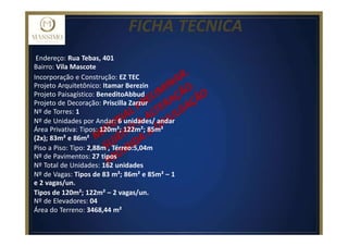 FICHA TECNICA
Endereço: Rua Tebas, 401
Bairro: Vila Mascote
Incorporação e Construção: EZ TEC
Projeto Arquitetônico: Itamar Berezin
Projeto Paisagístico: BeneditoAbbud
Projeto de Decoração: Priscilla Zarzur
Nº de Torres: 1
Nº de Unidades por Andar: 6 unidades/ andar
Área Privativa: Tipos: 120m²; 122m²; 85m²
(2x); 83m² e 86m²
Piso a Piso: Tipo: 2,88m , Térreo:5,04m
Nº de Pavimentos: 27 tipos
Nº Total de Unidades: 162 unidades
Nº de Vagas: Tipos de 83 m²; 86m² e 85m² – 1
e 2 vagas/un.
Tipos de 120m²; 122m² – 2 vagas/un.
Nº de Elevadores: 04
Área do Terreno: 3468,44 m²
 