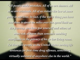 “All people make mistakes. All of us are sinners. All
of us are criminals. All of us violate the law at some
point in our lives. In fact, if the worst thing you have
ever done is speed ten miles over the speed limit on
the freeway, you have put yourself and others at
more risk of harm than someone smoking
marijuana in the privacy of his or her living room.
Yet there are people in the United States serving life
sentences for first-time drug offenses, something
virtually unheard of anywhere else in the world.”
 