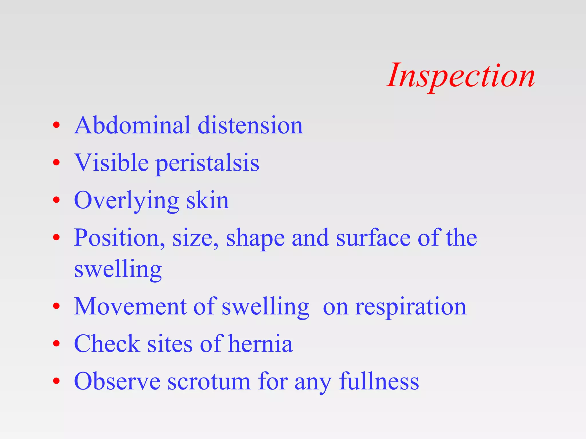 Inspection
• Abdominal distension
• Visible peristalsis
• Overlying skin
• Position, size, shape and surface of the
swelling
• Movement of swelling on respiration
• Check sites of hernia
• Observe scrotum for any fullness
 