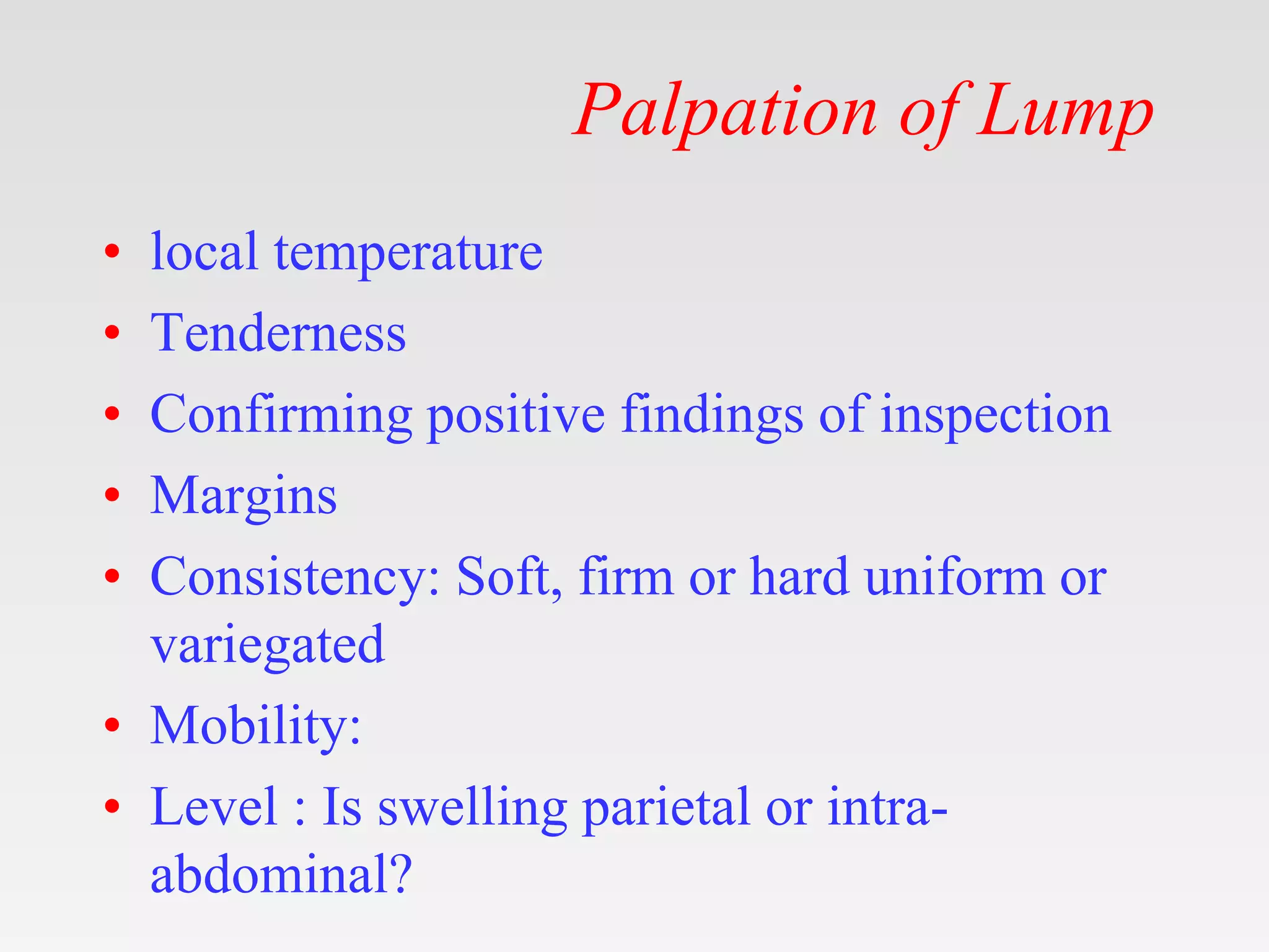 Palpation of Lump
• local temperature
• Tenderness
• Confirming positive findings of inspection
• Margins
• Consistency: Soft, firm or hard uniform or
variegated
• Mobility:
• Level : Is swelling parietal or intra-
abdominal?
 