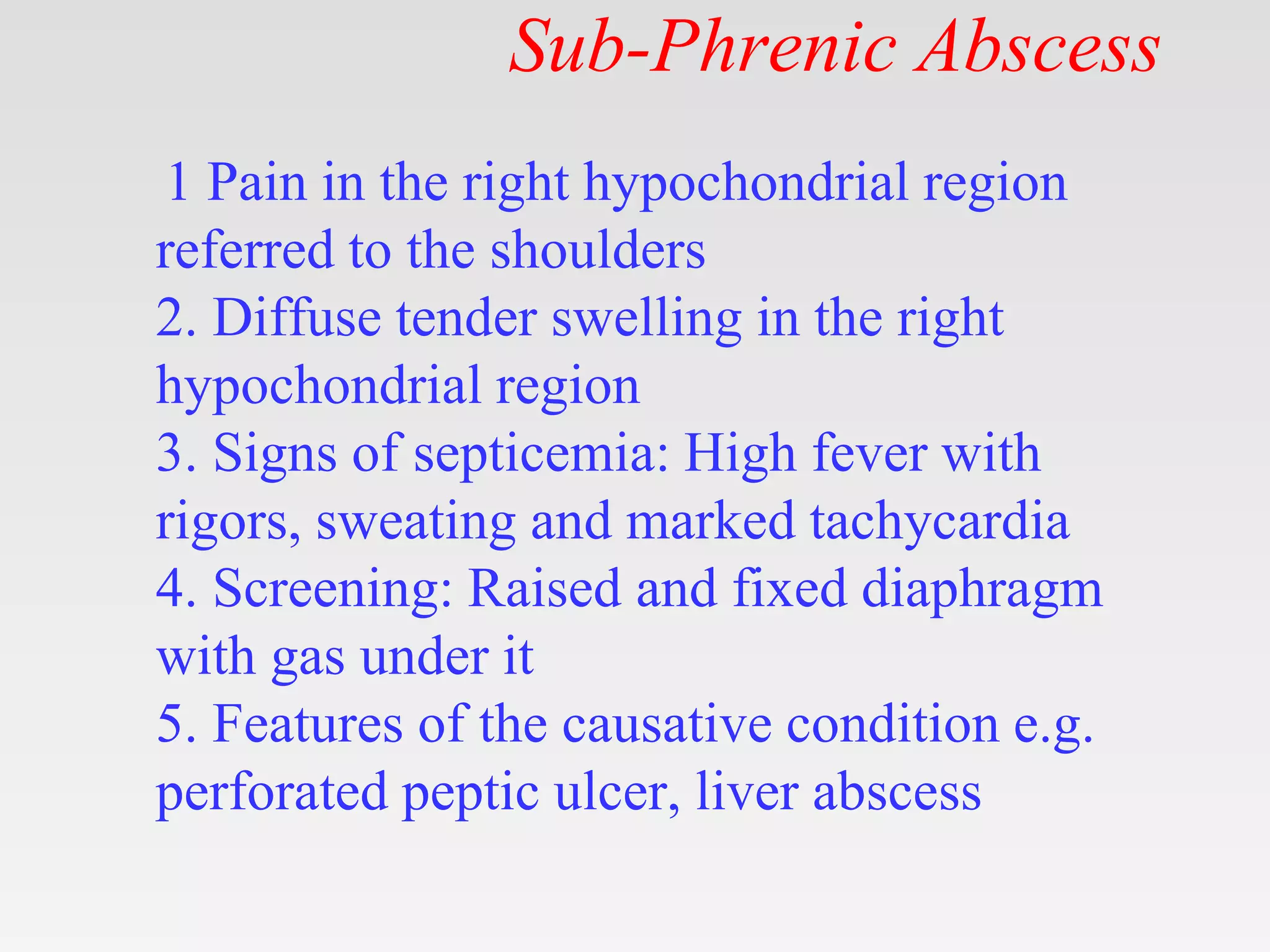 Sub-Phrenic Abscess
1 Pain in the right hypochondrial region
referred to the shoulders
2. Diffuse tender swelling in the right
hypochondrial region
3. Signs of septicemia: High fever with
rigors, sweating and marked tachycardia
4. Screening: Raised and fixed diaphragm
with gas under it
5. Features of the causative condition e.g.
perforated peptic ulcer, liver abscess
 