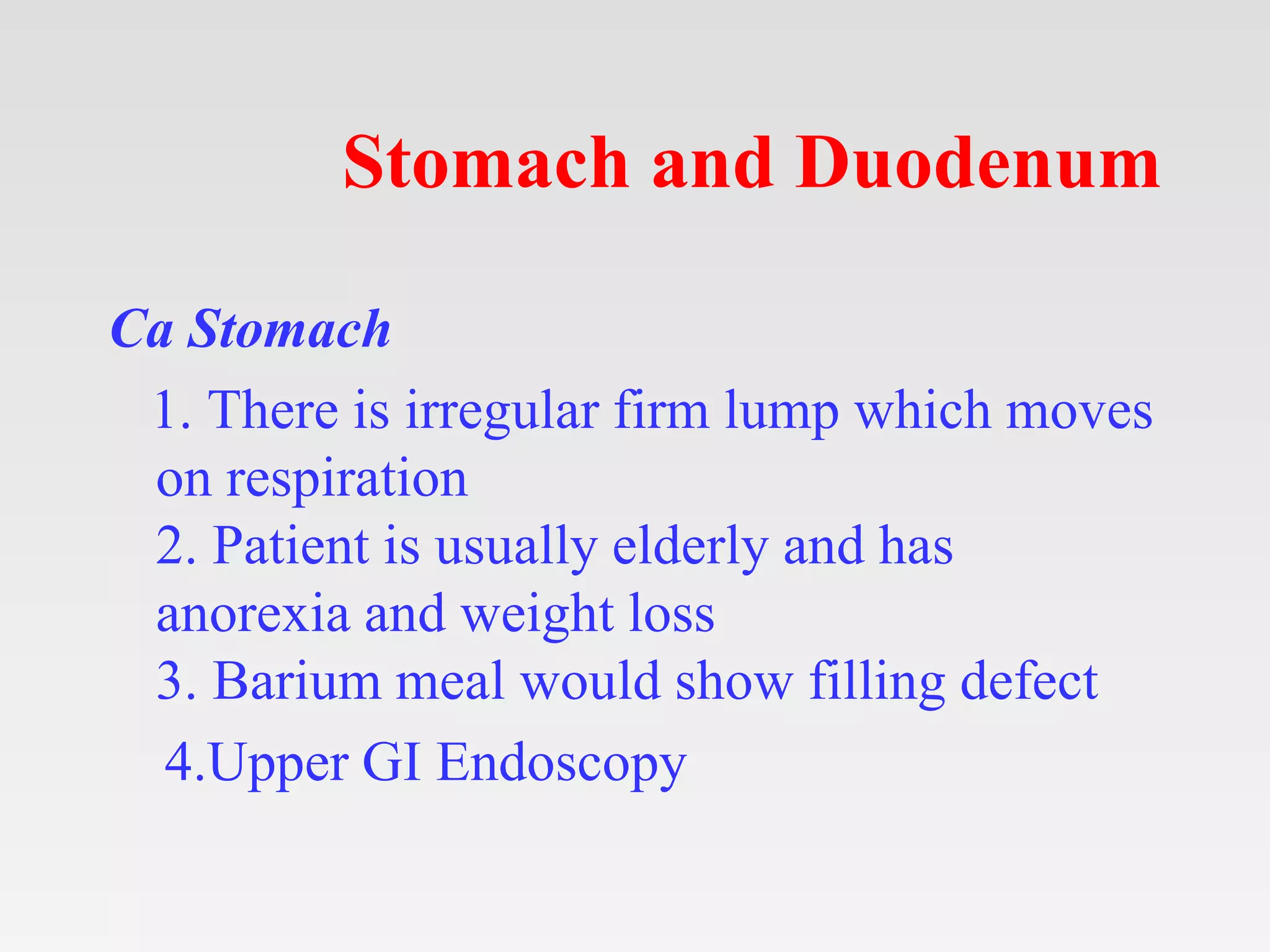 Stomach and Duodenum
Ca Stomach
1. There is irregular firm lump which moves
on respiration
2. Patient is usually elderly and has
anorexia and weight loss
3. Barium meal would show filling defect
4.Upper GI Endoscopy
 