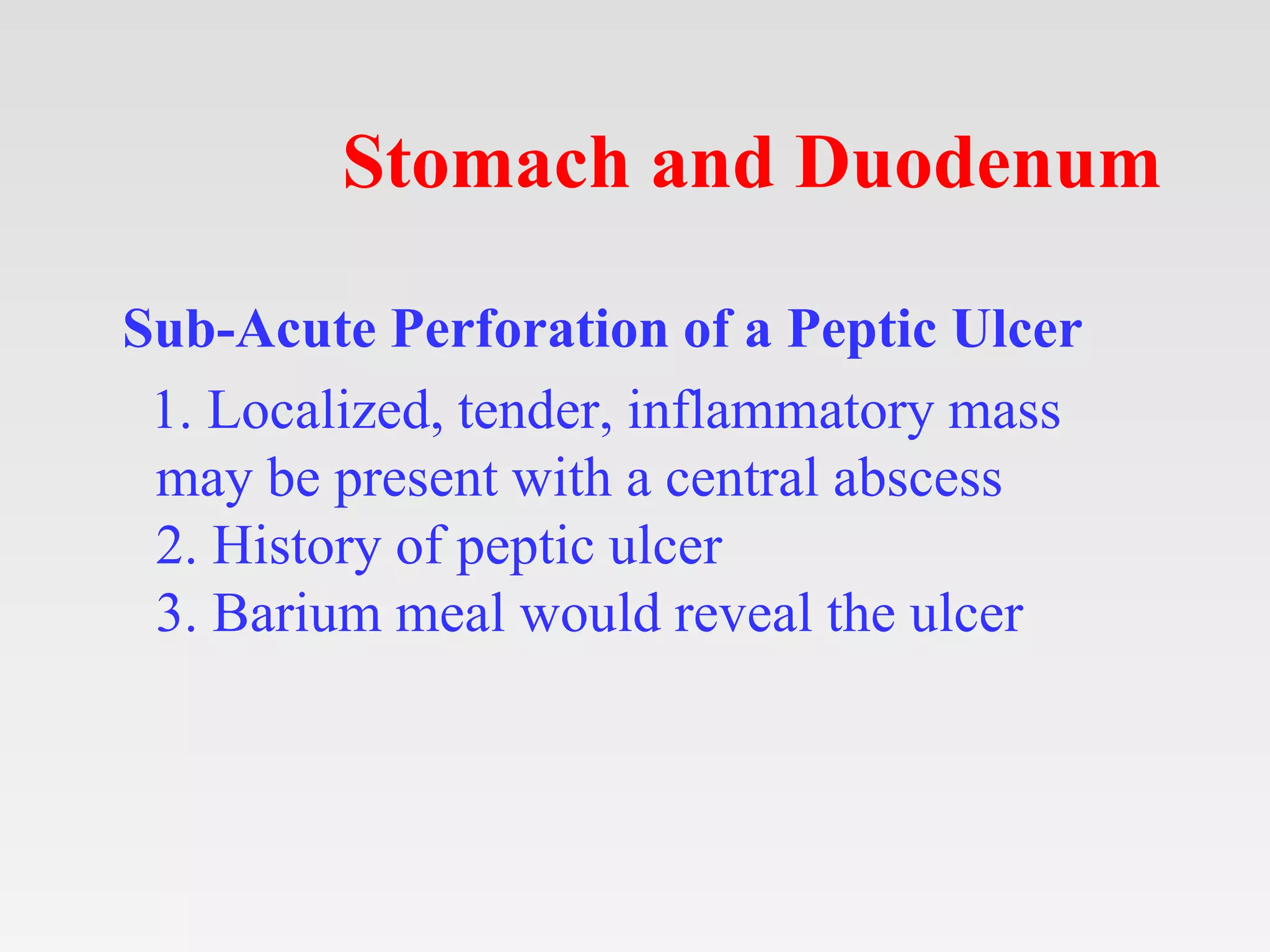 Stomach and Duodenum
Sub-Acute Perforation of a Peptic Ulcer
1. Localized, tender, inflammatory mass
may be present with a central abscess
2. History of peptic ulcer
3. Barium meal would reveal the ulcer
 