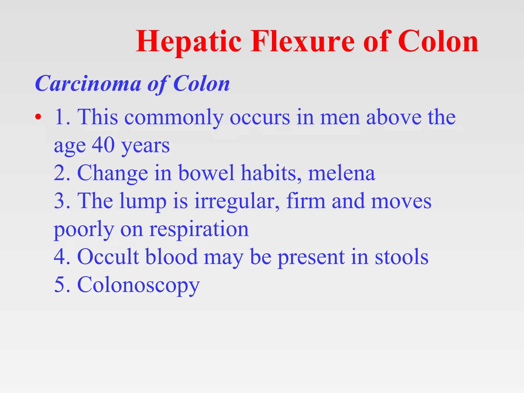 Hepatic Flexure of Colon
Carcinoma of Colon
• 1. This commonly occurs in men above the
age 40 years
2. Change in bowel habits, melena
3. The lump is irregular, firm and moves
poorly on respiration
4. Occult blood may be present in stools
5. Colonoscopy
 