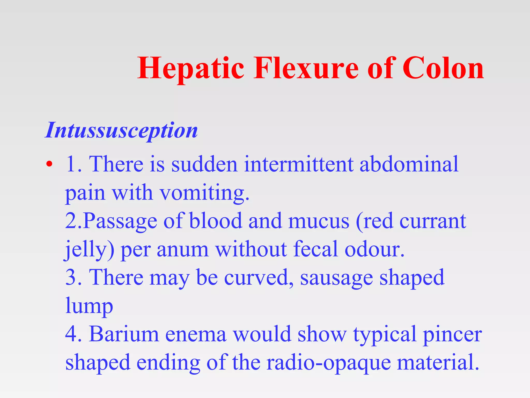 Hepatic Flexure of Colon
Intussusception
• 1. There is sudden intermittent abdominal
pain with vomiting.
2.Passage of blood and mucus (red currant
jelly) per anum without fecal odour.
3. There may be curved, sausage shaped
lump
4. Barium enema would show typical pincer
shaped ending of the radio-opaque material.
 