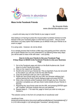 Mass Invite Facebook Friends
By Amanda Watts
www.clientsinabundance.com
	
  
…a quick and easy way to invite friends to your page or event!
How tedious is it having to press the mouse button hundreds of times to invite
friends to like your business page or invite them to an event… Did you know
that there is an easy option that enables you to MASS Invite your friends to an
event or page?
It is using code – however, do not be afraid.
It is a simple process that involves a little copy and pasting and then voila the
job is done! Please don’t try and understand it, by following these easy steps
you will be able to mass invite with ease – and quickly.
How to invite your friends to like your Facebook Page
8 Easy Steps to MASS Invite Facebook Friends to Like your Business
Page
1. Go to the Facebook page and click on the Build Audience tab. Scroll
down to Invite Friends and select.
2. Click on the ‘search all’ friends tab.
3. Scroll to the end of your friends list. This is important; if you do not scroll
to the bottom you will only invite the first 200 friends.
4. Copy the javascript code you see in pink below.
5. Paste the Java Script code into your URL bar (browser address bar),
without leaving the Invite Friends dialogue page and press ENTER.
6. Wait a few moments whilst Facebook sorts through your list. Once the
operation completes you will see check marks beside all your friends in
that list.
7. Repasting the Java Script code into the URL and pressing ENTER again
will “unselect” all those contacts that you just selected
8. Repeat steps 6 – 7 for each list, page or event you wish to invite your
friends to.
‘The solution comes in the form of a simple line of JavaScript code’
JavaScript Code:
javascript:javascript:elms=document.getElementsByName(“checkableitems[]“);f
or (i=0;i<elms.length;i++){if (elms[i].type=”checkbox” )elms[i].click()};
	
  
 