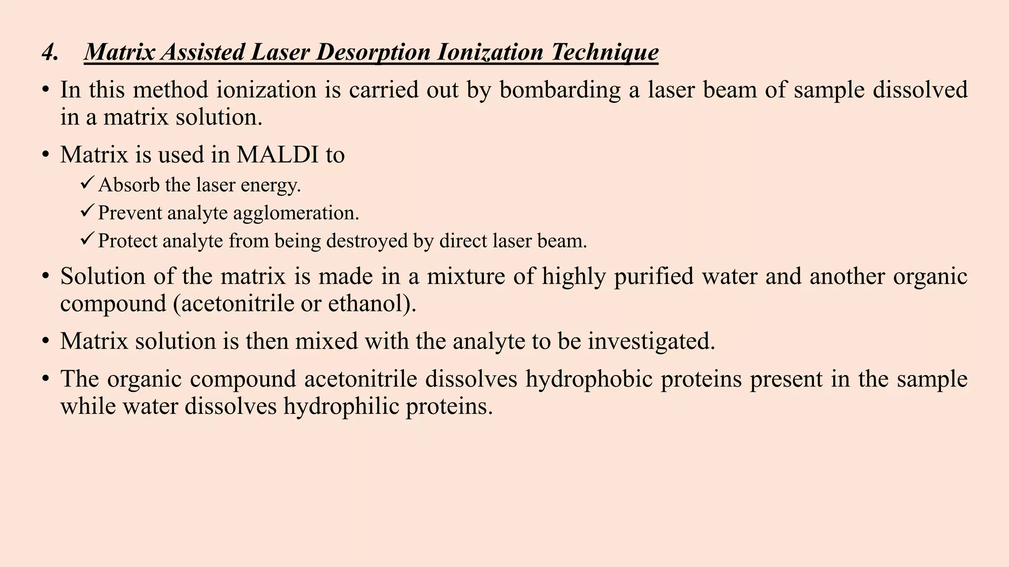 4. Matrix Assisted Laser Desorption Ionization Technique
• In this method ionization is carried out by bombarding a laser beam of sample dissolved
in a matrix solution.
• Matrix is used in MALDI to
Absorb the laser energy.
Prevent analyte agglomeration.
Protect analyte from being destroyed by direct laser beam.
• Solution of the matrix is made in a mixture of highly purified water and another organic
compound (acetonitrile or ethanol).
• Matrix solution is then mixed with the analyte to be investigated.
• The organic compound acetonitrile dissolves hydrophobic proteins present in the sample
while water dissolves hydrophilic proteins.
 