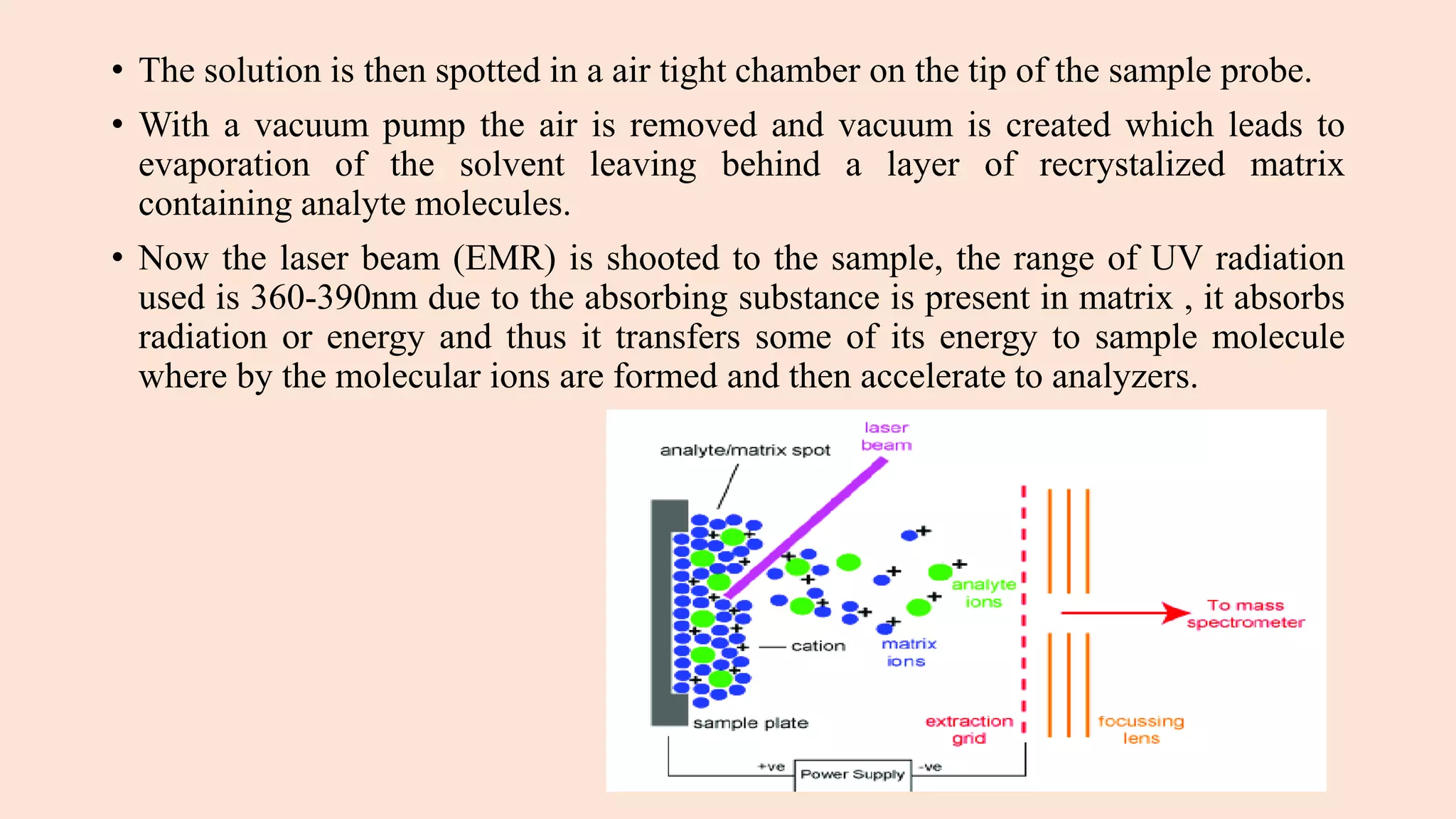 • The solution is then spotted in a air tight chamber on the tip of the sample probe.
• With a vacuum pump the air is removed and vacuum is created which leads to
evaporation of the solvent leaving behind a layer of recrystalized matrix
containing analyte molecules.
• Now the laser beam (EMR) is shooted to the sample, the range of UV radiation
used is 360-390nm due to the absorbing substance is present in matrix , it absorbs
radiation or energy and thus it transfers some of its energy to sample molecule
where by the molecular ions are formed and then accelerate to analyzers.
 