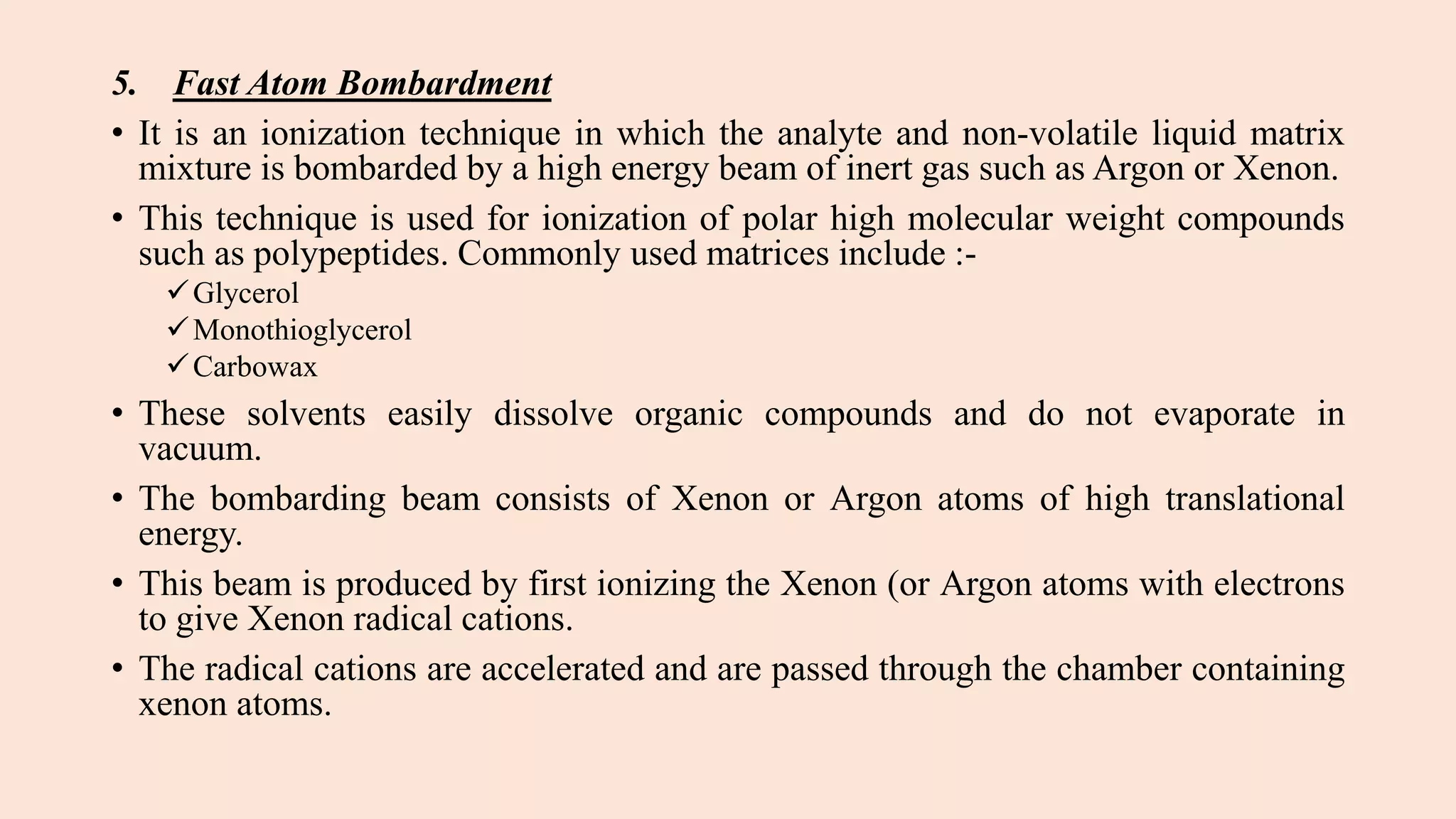 5. Fast Atom Bombardment
• It is an ionization technique in which the analyte and non-volatile liquid matrix
mixture is bombarded by a high energy beam of inert gas such as Argon or Xenon.
• This technique is used for ionization of polar high molecular weight compounds
such as polypeptides. Commonly used matrices include :-
Glycerol
Monothioglycerol
Carbowax
• These solvents easily dissolve organic compounds and do not evaporate in
vacuum.
• The bombarding beam consists of Xenon or Argon atoms of high translational
energy.
• This beam is produced by first ionizing the Xenon (or Argon atoms with electrons
to give Xenon radical cations.
• The radical cations are accelerated and are passed through the chamber containing
xenon atoms.
 