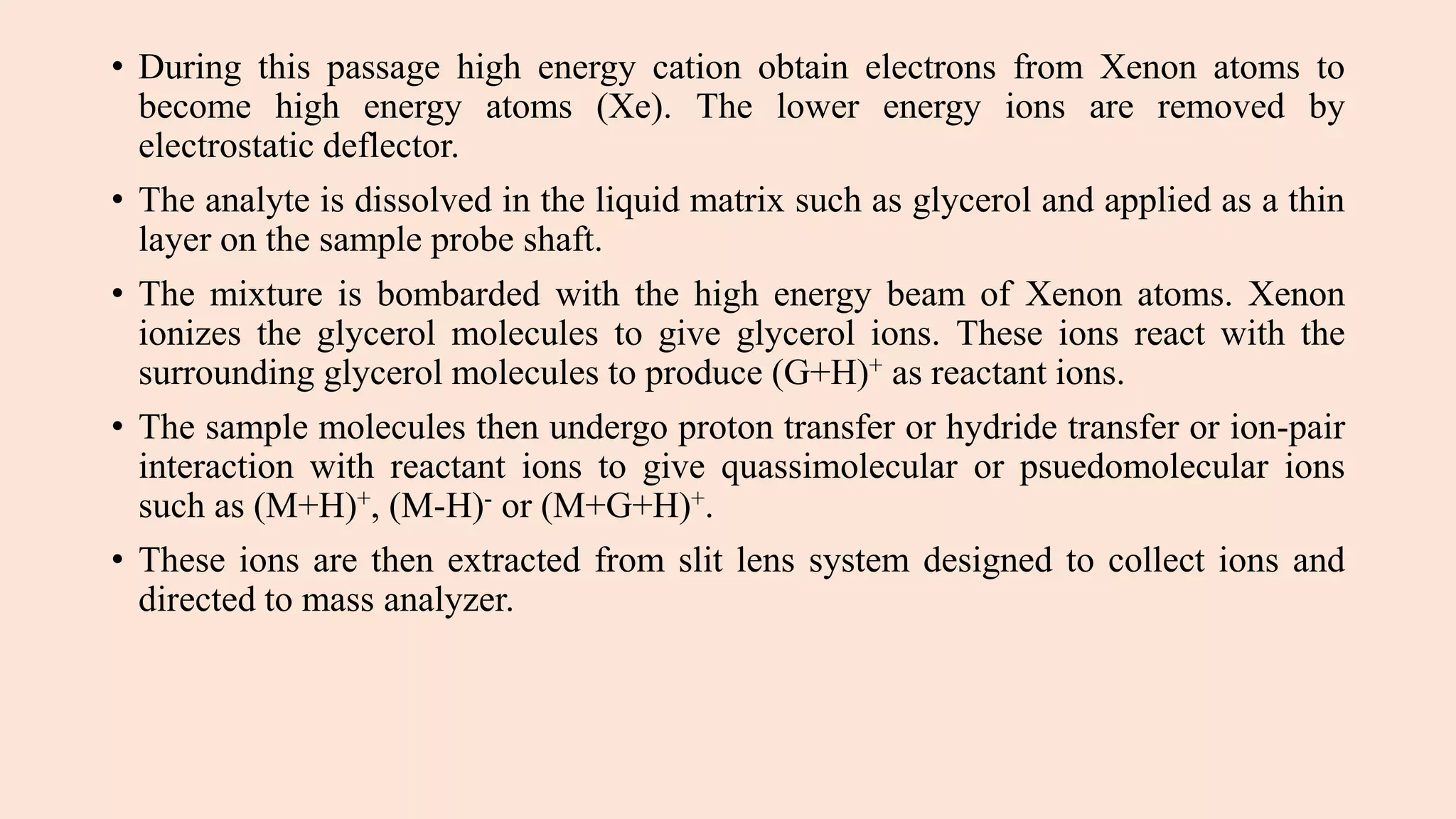 • During this passage high energy cation obtain electrons from Xenon atoms to
become high energy atoms (Xe). The lower energy ions are removed by
electrostatic deflector.
• The analyte is dissolved in the liquid matrix such as glycerol and applied as a thin
layer on the sample probe shaft.
• The mixture is bombarded with the high energy beam of Xenon atoms. Xenon
ionizes the glycerol molecules to give glycerol ions. These ions react with the
surrounding glycerol molecules to produce (G+H)+ as reactant ions.
• The sample molecules then undergo proton transfer or hydride transfer or ion-pair
interaction with reactant ions to give quassimolecular or psuedomolecular ions
such as (M+H)+, (M-H)- or (M+G+H)+.
• These ions are then extracted from slit lens system designed to collect ions and
directed to mass analyzer.
 