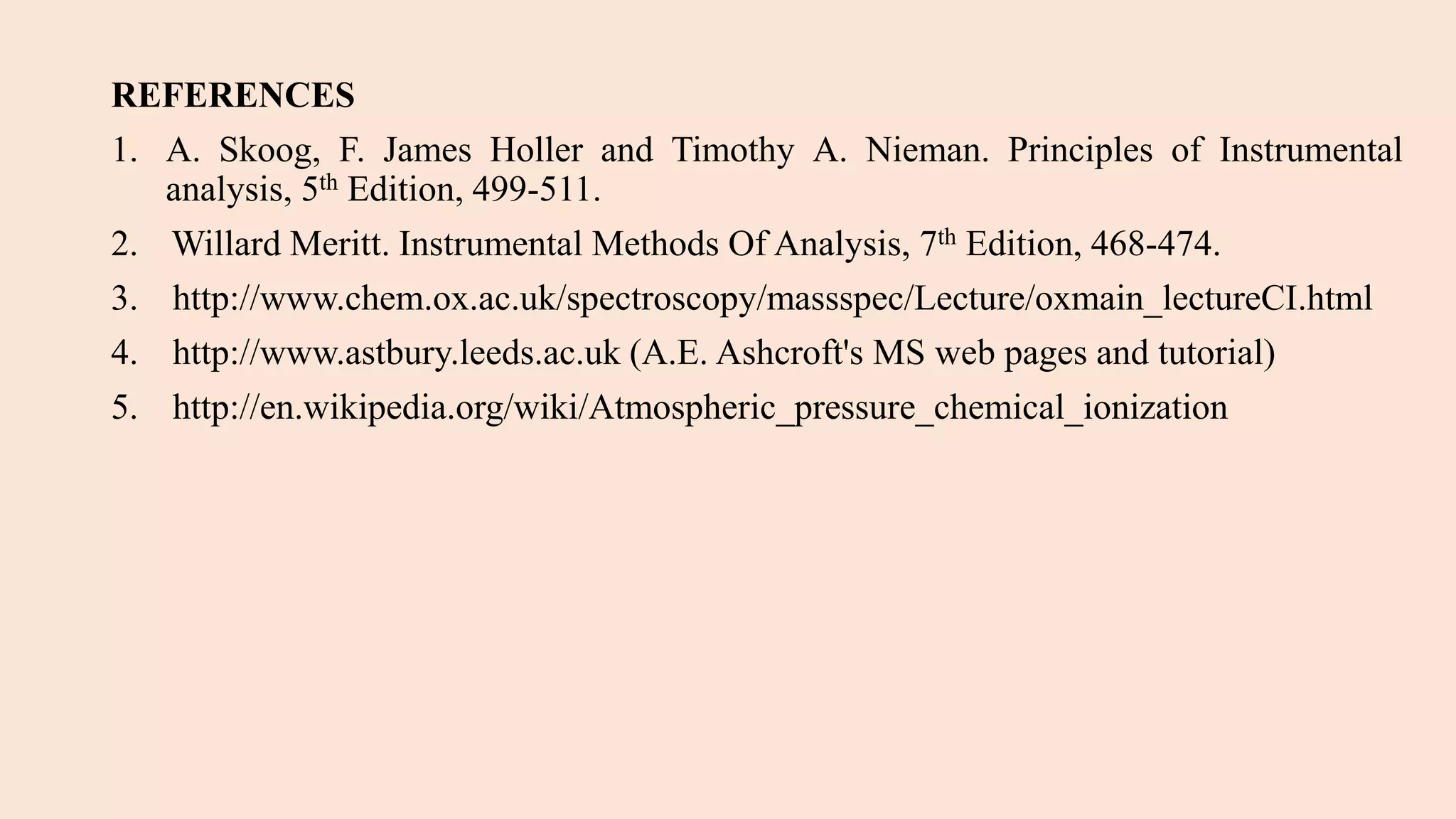 REFERENCES
1. A. Skoog, F. James Holler and Timothy A. Nieman. Principles of Instrumental
analysis, 5th Edition, 499-511.
2. Willard Meritt. Instrumental Methods Of Analysis, 7th Edition, 468-474.
3. http://www.chem.ox.ac.uk/spectroscopy/massspec/Lecture/oxmain_lectureCI.html
4. http://www.astbury.leeds.ac.uk (A.E. Ashcroft's MS web pages and tutorial)
5. http://en.wikipedia.org/wiki/Atmospheric_pressure_chemical_ionization
 