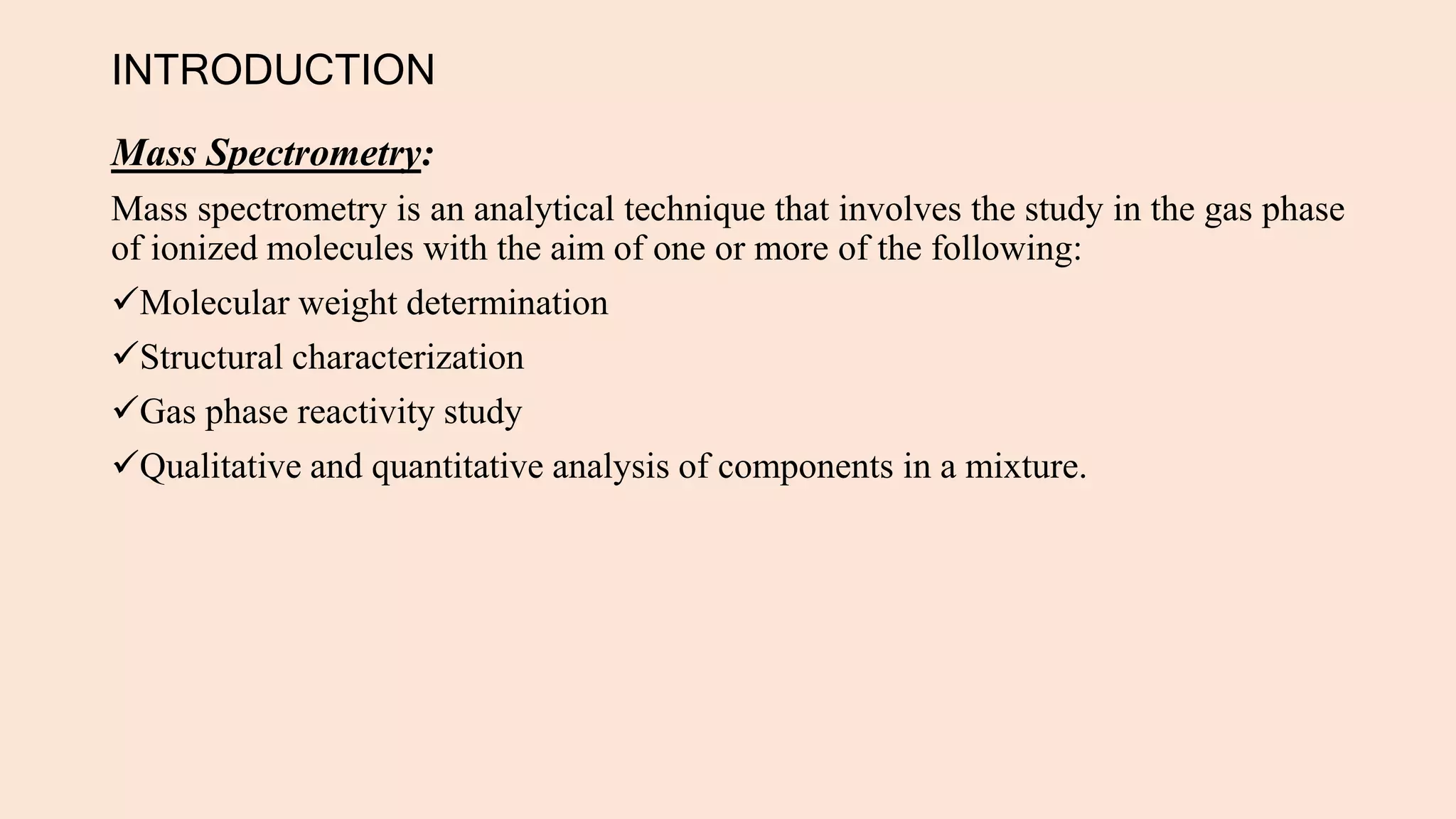INTRODUCTION
Mass Spectrometry:
Mass spectrometry is an analytical technique that involves the study in the gas phase
of ionized molecules with the aim of one or more of the following:
Molecular weight determination
Structural characterization
Gas phase reactivity study
Qualitative and quantitative analysis of components in a mixture.
 