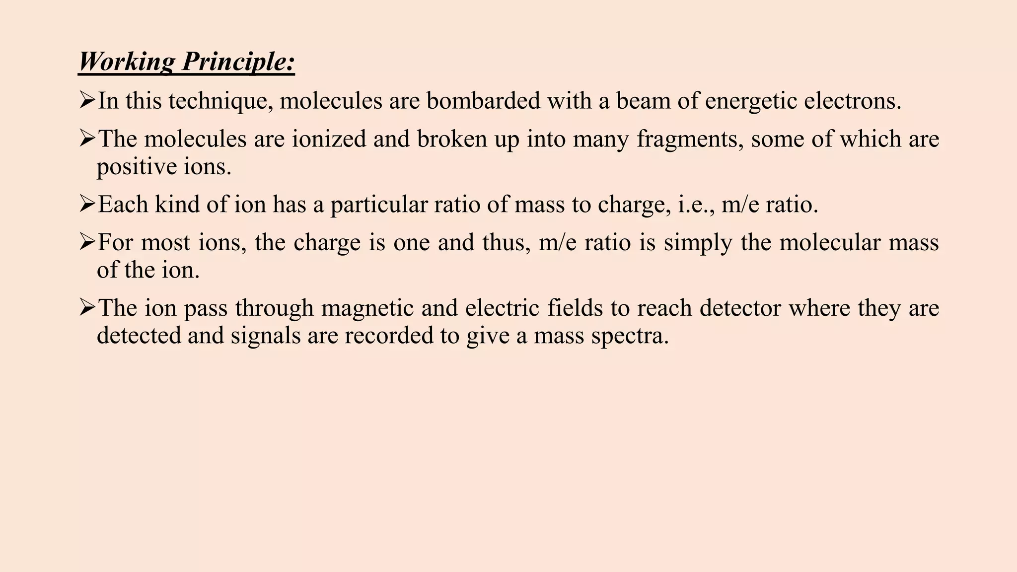 Working Principle:
In this technique, molecules are bombarded with a beam of energetic electrons.
The molecules are ionized and broken up into many fragments, some of which are
positive ions.
Each kind of ion has a particular ratio of mass to charge, i.e., m/e ratio.
For most ions, the charge is one and thus, m/e ratio is simply the molecular mass
of the ion.
The ion pass through magnetic and electric fields to reach detector where they are
detected and signals are recorded to give a mass spectra.
 