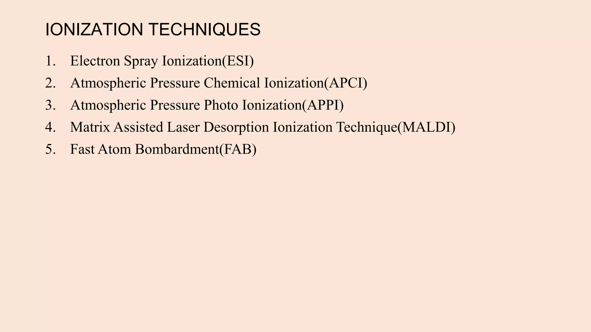 IONIZATION TECHNIQUES
1. Electron Spray Ionization(ESI)
2. Atmospheric Pressure Chemical Ionization(APCI)
3. Atmospheric Pressure Photo Ionization(APPI)
4. Matrix Assisted Laser Desorption Ionization Technique(MALDI)
5. Fast Atom Bombardment(FAB)
 