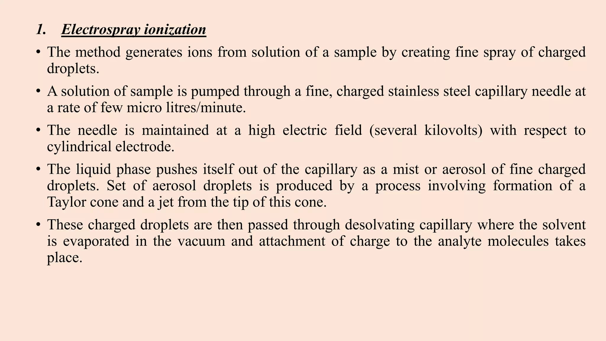 1. Electrospray ionization
• The method generates ions from solution of a sample by creating fine spray of charged
droplets.
• A solution of sample is pumped through a fine, charged stainless steel capillary needle at
a rate of few micro litres/minute.
• The needle is maintained at a high electric field (several kilovolts) with respect to
cylindrical electrode.
• The liquid phase pushes itself out of the capillary as a mist or aerosol of fine charged
droplets. Set of aerosol droplets is produced by a process involving formation of a
Taylor cone and a jet from the tip of this cone.
• These charged droplets are then passed through desolvating capillary where the solvent
is evaporated in the vacuum and attachment of charge to the analyte molecules takes
place.
 