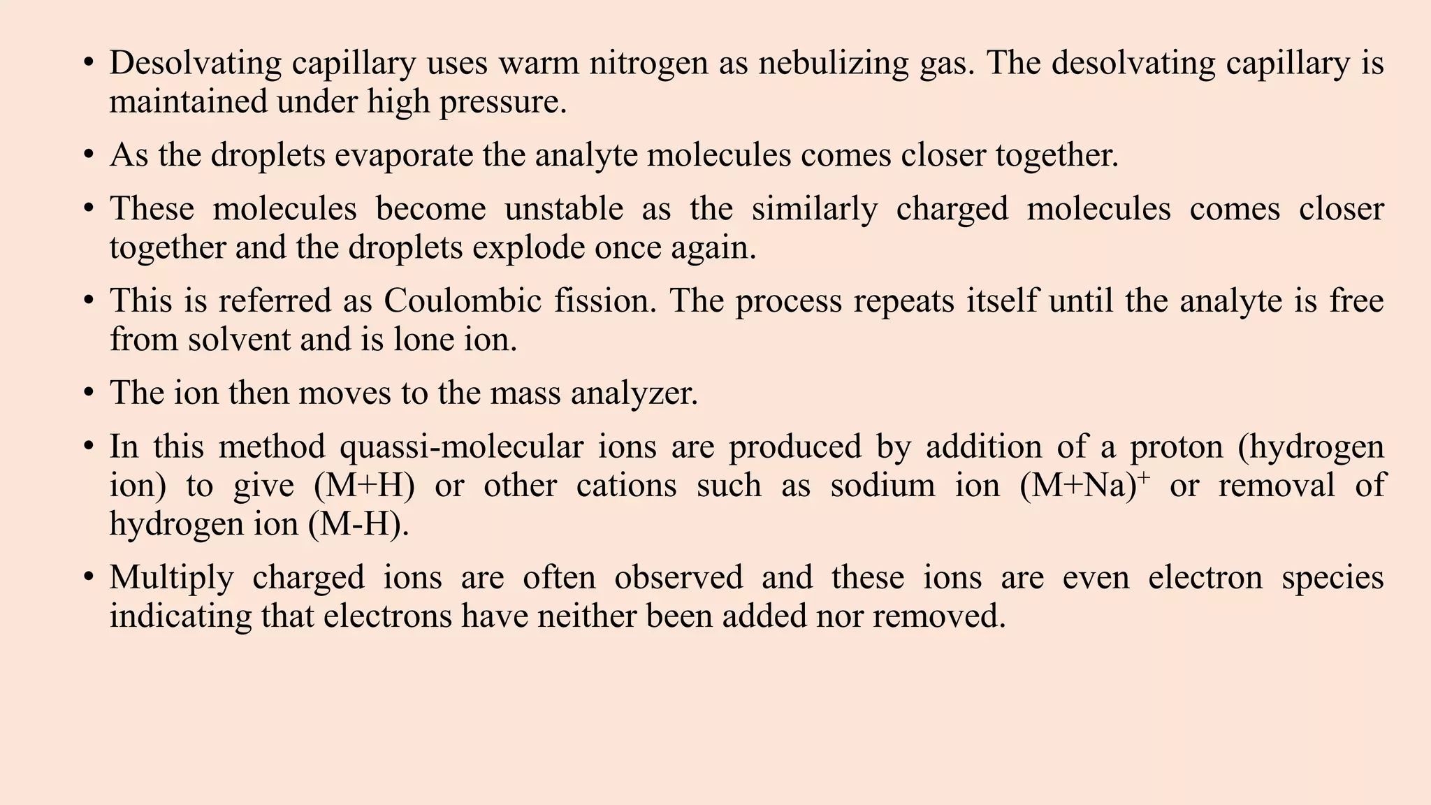 • Desolvating capillary uses warm nitrogen as nebulizing gas. The desolvating capillary is
maintained under high pressure.
• As the droplets evaporate the analyte molecules comes closer together.
• These molecules become unstable as the similarly charged molecules comes closer
together and the droplets explode once again.
• This is referred as Coulombic fission. The process repeats itself until the analyte is free
from solvent and is lone ion.
• The ion then moves to the mass analyzer.
• In this method quassi-molecular ions are produced by addition of a proton (hydrogen
ion) to give (M+H) or other cations such as sodium ion (M+Na)+ or removal of
hydrogen ion (M-H).
• Multiply charged ions are often observed and these ions are even electron species
indicating that electrons have neither been added nor removed.
 