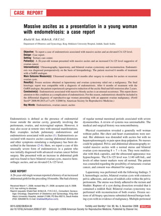CASE REPORT
Massive ascites as a presentation in a young woman
with endometriosis: a case report
Khalid H. Sait, M.Bch.B., F.R.C.S.C.
Department of Obstetrics and Gynecology, King Abdulaziz University Hospital, Jeddah, Saudi Arabia
Objective: To report a case of endometriosis associated with massive ascites and an elevated CA-125 level.
Design: Case report.
Setting: Tertiary care center.
Patient(s): A 26-year-old woman presented with massive ascites and an increased CA-125 level suggestive of
ovarian cancer.
Intervention(s): Ultrasonography, laparotomy, and bilateral ovarian cystectomy and reconstruction. Endometri-
osis was diagnosed postoperatively on the basis of histopathology. The patient received 6 months of treatment
with a GnRH analogue.
Main Outcome Measure(s): Ultrasound examination 6 months after surgery to evaluate for ascites or recurrent
ovarian cysts.
Result(s): Frozen sections obtained at laparotomy and ovarian cystectomy ruled out a malignancy. The ﬁnal
histologic report was compatible with a diagnosis of endometriosis. After 6 months of treatment with the
GnRH analogue, the patient experienced a progressive reduction of the ascitic ﬂuid and full remission after 2 years.
Conclusion(s): Endometriosis associated with massive bloody ascites is an unusual occurrence. This report draws
attention to this condition as a complication of endometriosis. For this reason, endometriosis should be included in
the differential diagnosis of reproductive-age women presenting with an apparent ovarian malignancy. (Fertil
SterilÒ 2008;90:2015.e17–e19. Ó2008 by American Society for Reproductive Medicine.)
Key Words: Endometriosis, ovarian cancer, ascites
Endometriosis is deﬁned as the presence of endometrial
tissue outside the uterine cavity, generally involving the
peritoneum, ovaries, and rectovaginal septum. However, it
may also occur at remote sites with unusual manifestations.
Rare examples include pulmonary endometriosis and
endometriosis associated with ascites (1). Endometriosis as-
sociated with massive ascites causing abdominal distension
and other symptoms simulating a malignancy has been de-
scribed in the literature (2–6). Here, we report a case of this
unusually severe form of endometriosis in a patient who
was initially diagnosed with advanced ovarian cancer before
surgery. She presented with an increase in abdominal girth
and was found to have bilateral ovarian cysts, massive hem-
orrhagic ascites, and an elevated CA-125 level.
CASE REPORT
A 26-year-oldsinglewoman reported a history of an increased
abdominalgirthforthepreceding10months.Shehadahistory
of regular normal menstrual periods associated with severe
dysmenorrhea. A review of systems was unremarkable. The
medical and surgical history was noncontributory.
Physical examination revealed a generally well woman
without pallor. Her chest and heart examinations were nor-
mal. Her abdomen was distended with ascites but with no
hepatosplenomegaly or pain upon deep palpation. No masses
could be palpated. Pelvic and abdominal ultrasonography re-
vealed massive ascites with a normal uterus and bilateral
ovarian cysts measuring 8 Â 7 Â 6 cm. They were multiloc-
ular with thick capsules, and the ultrasound appearance was
hypoechogenic. The CA-125 level was 3,140 mIU/mL, and
levels of other tumor markers were all normal. The patient
was counseled regarding the possibility of metastatic ovarian
cancer, and consent was obtained for surgery.
Laparotomy was performed with the following ﬁndings: 5
L hemorrhagic ascites, bilateral ovarian cysts with extensive
pelvic adhesions, and areas of reddish color within the pelvic
peritoneum. The uterus was ﬁrmly adhered to the rectum and
bladder. Rupture of a cyst during dissection revealed that it
contained a reddish ﬂuid. Bilateral ovarian cystectomy was
performed with reconstruction of both ovaries. Frozen sec-
tions of all biopsy specimens submitted showed benign-look-
ing cysts with no evidence of malignancy. Multiple peritoneal
Received March 1, 2008; revised May 21, 2008; accepted July 9, 2008.
K.S. has nothing to disclose.
Reprint requests: Khalid Sait, M.Bch.B., F.R.C.S.C., Consultant, Gyneco-
logic Oncology, Department of Obstetrics and Gynecology, King Abd
Alaziz University Hospital, Jeddah 21589, PO Box 80215, Saudi Arabia
(FAX: 026408316; E-mail: khalidsait@yahoo.com).
0015-0282/08/$34.00 Fertility and Sterilityâ Vol. 90, No. 5, November 2008 2015.e17
doi:10.1016/j.fertnstert.2008.07.021 Copyright ª2008 American Society for Reproductive Medicine, Published by Elsevier Inc.
 