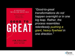 “ Good-to-great transformations do not happen overnight or in one big leap. Rather, the process resembles relentlessly  pushing a giant, heavy flywheel  in one direction.” 
