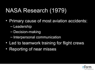 NASA Research (1979) Primary cause of most aviation accidents: Leadership Decision-making Interpersonal communication Led to teamwork training for flight crews Reporting of near misses 