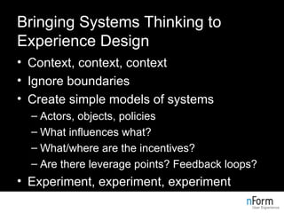 Bringing Systems Thinking to Experience Design Context, context, context Ignore boundaries Create simple models of systems Actors, objects, policies What influences what? What/where are the incentives? Are there leverage points? Feedback loops? Experiment, experiment, experiment 