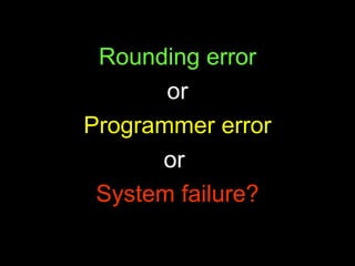 Rounding error or Programmer error or  System failure? 