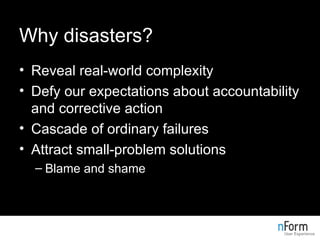 Why disasters? Reveal real-world complexity Defy our expectations about accountability and corrective action Cascade of ordinary failures Attract small-problem solutions Blame and shame 