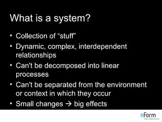 What is a system? Collection of “stuff” Dynamic, complex, interdependent relationships Can't be decomposed into linear processes Can't be separated from the environment or context in which they occur Small changes    big effects 