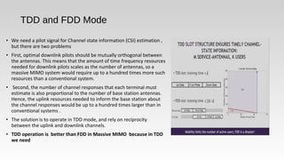 • We need a pilot signal for Channel state information (CSI) estimation ,
but there are two problems
• First, optimal downlink pilots should be mutually orthogonal between
the antennas. This means that the amount of time frequency resources
needed for downlink pilots scales as the number of antennas, so a
massive MIMO system would require up to a hundred times more such
resources than a conventional system.
• Second, the number of channel responses that each terminal must
estimate is also proportional to the number of base station antennas.
Hence, the uplink resources needed to inform the base station about
the channel responses would be up to a hundred times larger than in
conventional systems .
• The solution is to operate in TDD mode, and rely on reciprocity
between the uplink and downlink channels.
• TDD operation is better than FDD in Massive MIMO because in TDD
we need
TDD and FDD Mode
 