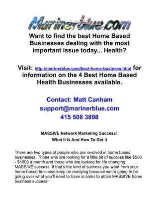 Want to find the best Home Based
       Businesses dealing with the most
        important issue today... Health?

 Visit: http://marinerblue.com/best-home-business.html for
  information on the 4 Best Home Based
         Health Businesses available.

               Contact: Matt Canham
             support@marinerblue.com
                   415 508 3898

              MASSIVE Network Marketing Success:
                    What It Is And How To Get It


There are two types of people who are involved in home based
businesses. Those who are looking for a little bit of success like $500
- $1000 a month and those who are looking for life changing
MASSIVE success. If that’s the kind of success you want from your
home based business keep on readying because we’re going to be
going over what you’ll need to have in order to attain MASSIVE home
business success!
 