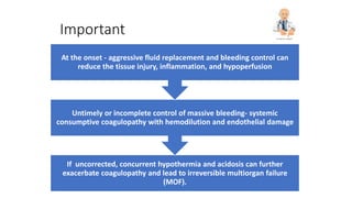 Important
If uncorrected, concurrent hypothermia and acidosis can further
exacerbate coagulopathy and lead to irreversible multiorgan failure
(MOF).
Untimely or incomplete control of massive bleeding- systemic
consumptive coagulopathy with hemodilution and endothelial damage
At the onset - aggressive fluid replacement and bleeding control can
reduce the tissue injury, inflammation, and hypoperfusion
 