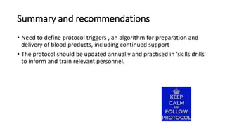 Summary and recommendations
• Need to define protocol triggers , an algorithm for preparation and
delivery of blood products, including continued support
• The protocol should be updated annually and practised in ‘skills drills’
to inform and train relevant personnel.
 