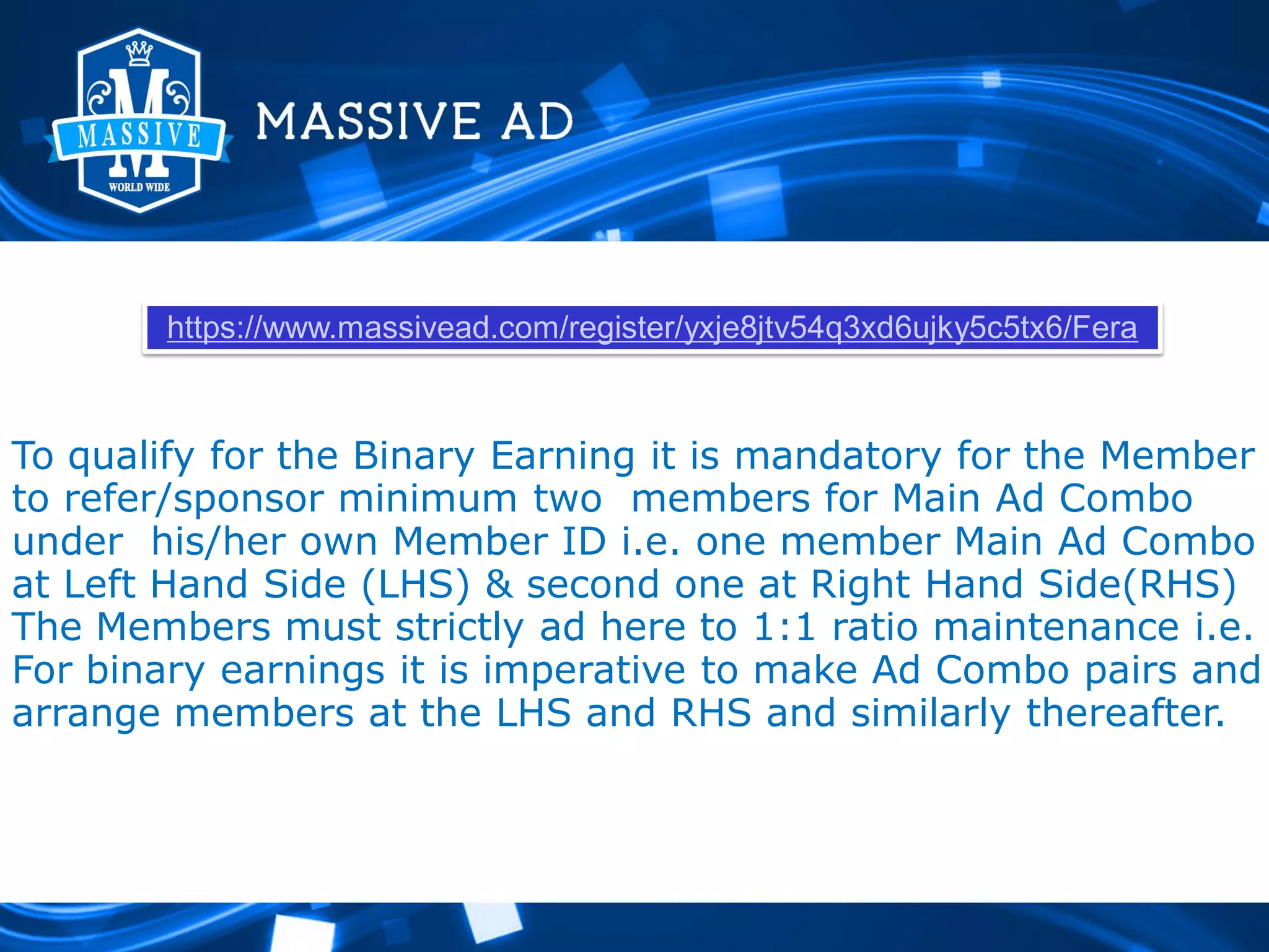 https://www.massivead.com/register/yxje8jtv54q3xd6ujky5c5tx6/Fera

To qualify for the Binary Earning it is mandatory for the Member
to refer/sponsor minimum two members for Main Ad Combo
under his/her own Member ID i.e. one member Main Ad Combo
at Left Hand Side (LHS) & second one at Right Hand Side(RHS)
The Members must strictly ad here to 1:1 ratio maintenance i.e.
For binary earnings it is imperative to make Ad Combo pairs and
arrange members at the LHS and RHS and similarly thereafter.

 