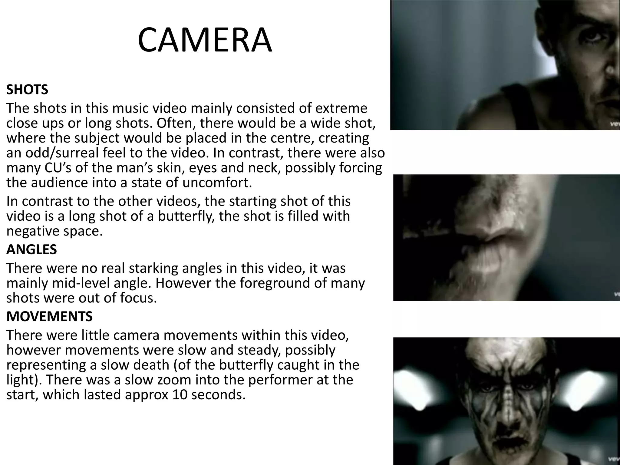 CAMERA
SHOTS
The shots in this music video mainly consisted of extreme
close ups or long shots. Often, there would be a wide shot,
where the subject would be placed in the centre, creating
an odd/surreal feel to the video. In contrast, there were also
many CU’s of the man’s skin, eyes and neck, possibly forcing
the audience into a state of uncomfort.
In contrast to the other videos, the starting shot of this
video is a long shot of a butterfly, the shot is filled with
negative space.
ANGLES
There were no real starking angles in this video, it was
mainly mid-level angle. However the foreground of many
shots were out of focus.
MOVEMENTS
There were little camera movements within this video,
however movements were slow and steady, possibly
representing a slow death (of the butterfly caught in the
light). There was a slow zoom into the performer at the
start, which lasted approx 10 seconds.
 